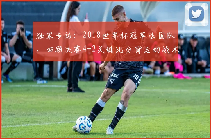 独家专访:2018世界杯冠军法国队,回顾决赛4-2关键比分背后的战术