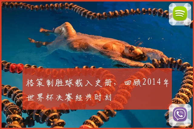 格策制胜球载入史册,回顾2014年世界杯决赛经典时刻