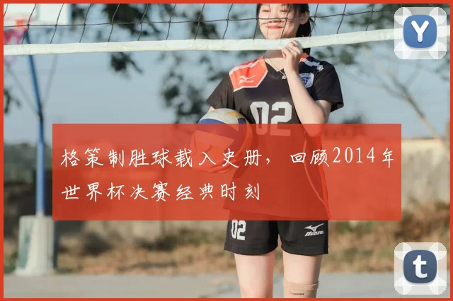 格策制胜球载入史册，回顾2014年世界杯决赛经典时刻