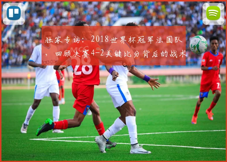 独家专访:2018世界杯冠军法国队,回顾决赛4-2关键比分背后的战术