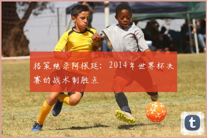 格策绝杀阿根廷:2014年世界杯决赛的战术制胜点